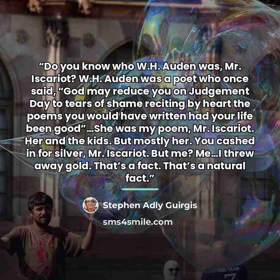 “Do you know who W.H. Auden was, Mr. Iscariot? W.H. Auden was a poet who once said, “God may reduce you on Judgement Day to tears of shame reciting by heart the poems you would have written had your life been good”…She was my poem, Mr. Iscariot. Her and the kids. But mostly her. You cashed in for…” quote by Stephen Adly Guirgis