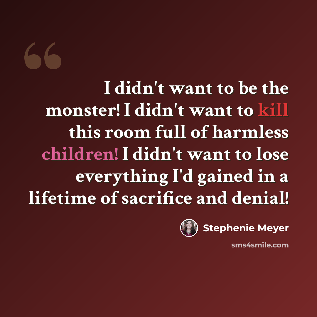“I didn't want to be the monster! I didn't want to kill this room full of harmless children! I didn't want to lose everything I'd gained in a lifetime of sacrifice and denial!” quote by Stephenie Meyer