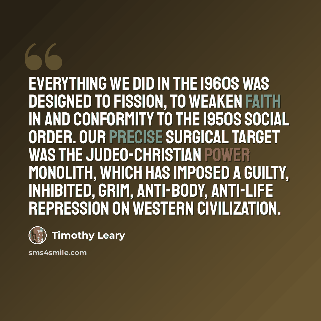 “Everything we did in the 1960s was designed to fission, to weaken faith in and conformity to the 1950s social order. Our precise surgical target was the Judeo-Christian power monolith, which has imposed a guilty, inhibited, grim, anti-body, anti-life repression on Western civilization.” quote by Timothy Leary