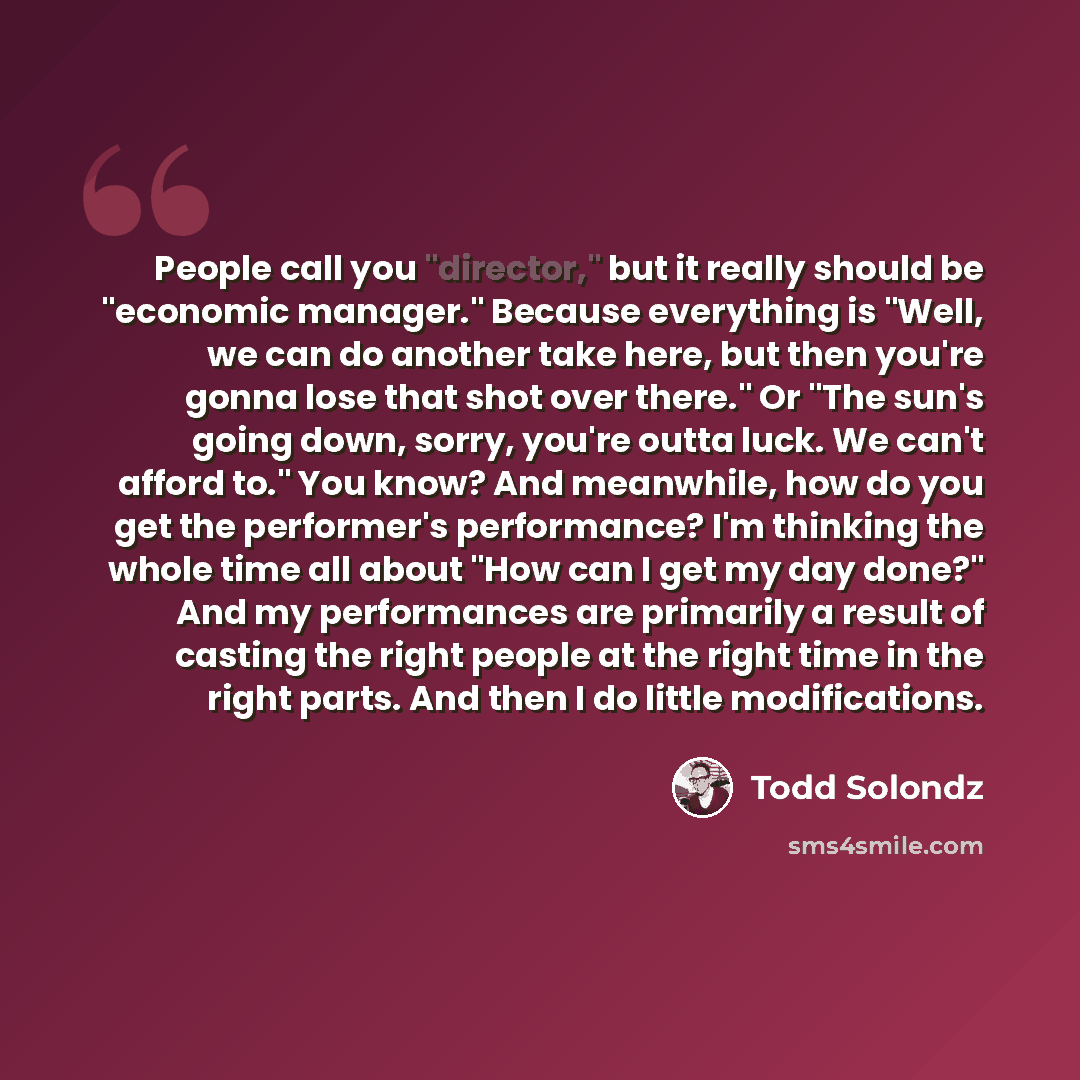 “People call you "director," but it really should be "economic manager." Because everything is "Well, we can do another take here, but then you're gonna lose that shot over there." Or "The sun's going down, sorry, you're outta luck. We can't afford to." You know? And meanwhile, how do you get the…” quote by Todd Solondz
