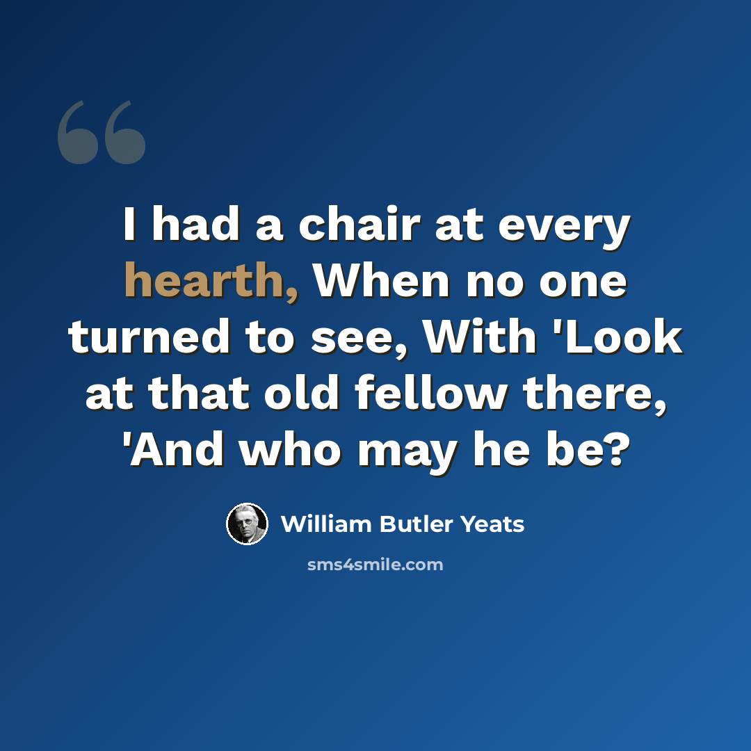 “I had a chair at every hearth, When no one turned to see, With 'Look at that old fellow there, 'And who may he be?” quote by William Butler Yeats