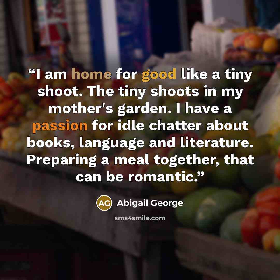 “I am home for good like a tiny shoot. The tiny shoots in my mother's garden. I have a passion for idle chatter about books, language and literature. Preparing a meal together, that can be romantic.” quote by Abigail George