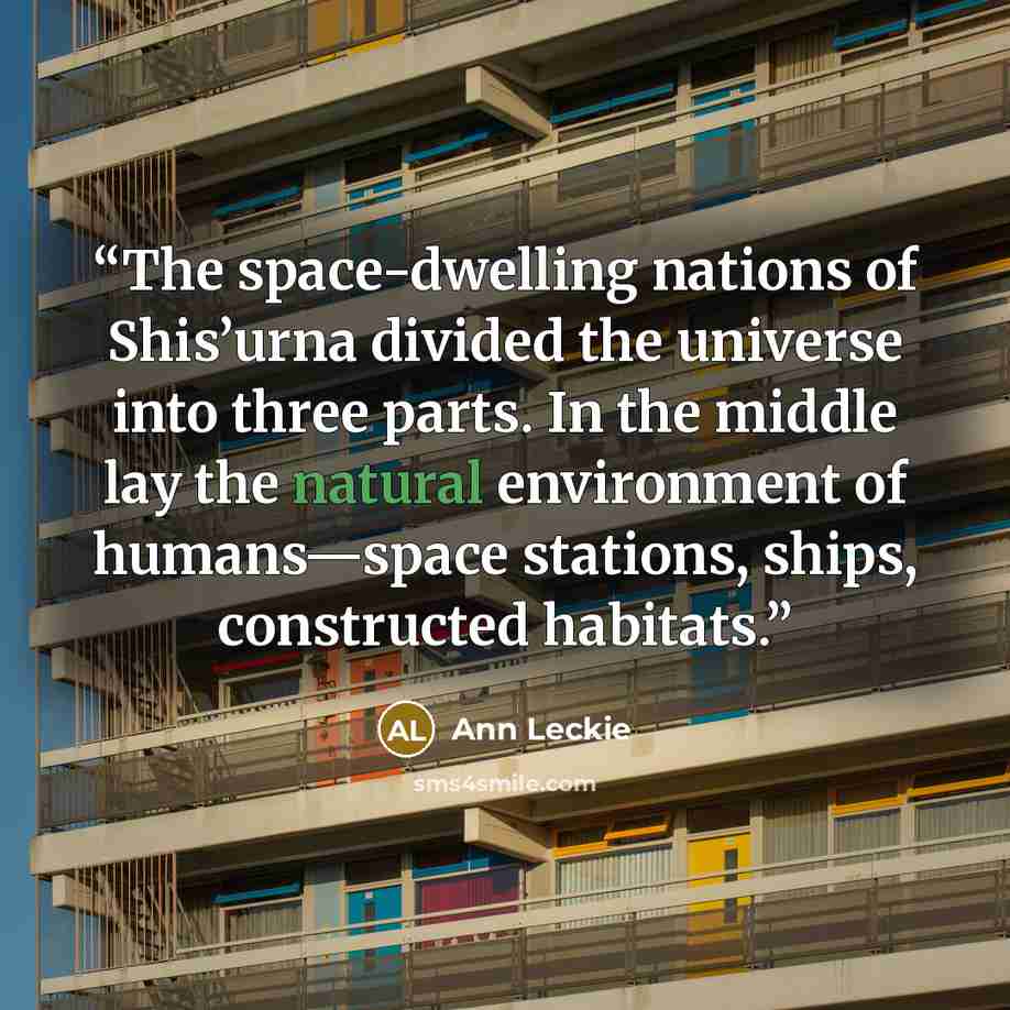 “The space-dwelling nations of Shis’urna divided the universe into three parts. In the middle lay the natural environment of humans—space stations, ships, constructed habitats.” quote by Ann Leckie