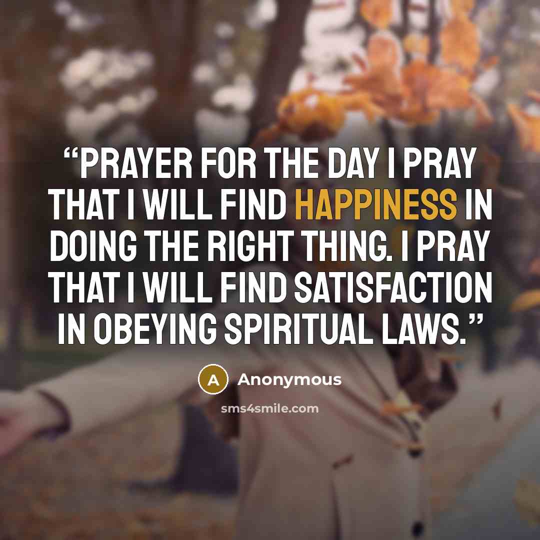 “Prayer for the Day I pray that I will find happiness in doing the right thing. I pray that I will find satisfaction in obeying spiritual laws.” quote by Anonymous