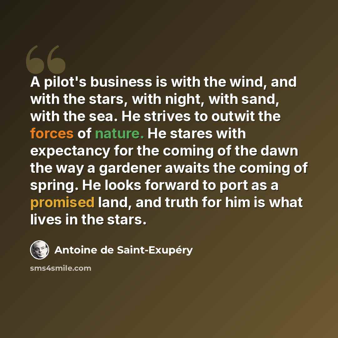 “A pilot's business is with the wind, and with the stars, with night, with sand, with the sea. He strives to outwit the forces of nature. He stares with expectancy for the coming of the dawn the way a gardener awaits the coming of spring. He looks forward to port as a promised land, and truth for…” quote by Antoine de Saint-Exupery