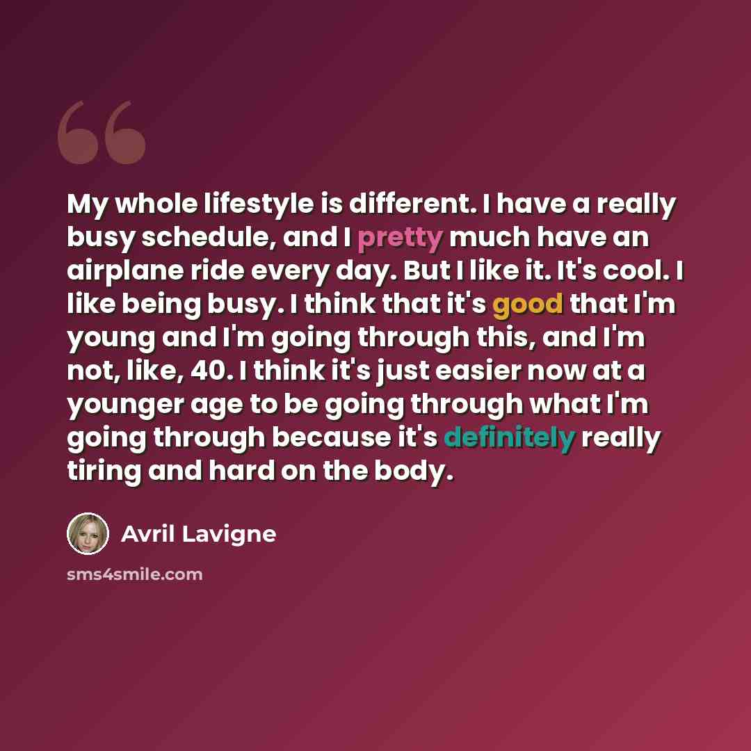 “My whole lifestyle is different. I have a really busy schedule, and I pretty much have an airplane ride every day. But I like it. It's cool. I like being busy. I think that it's good that I'm young and I'm going through this, and I'm not, like, 40. I think it's just easier now at a younger age to…” quote by Avril Lavigne