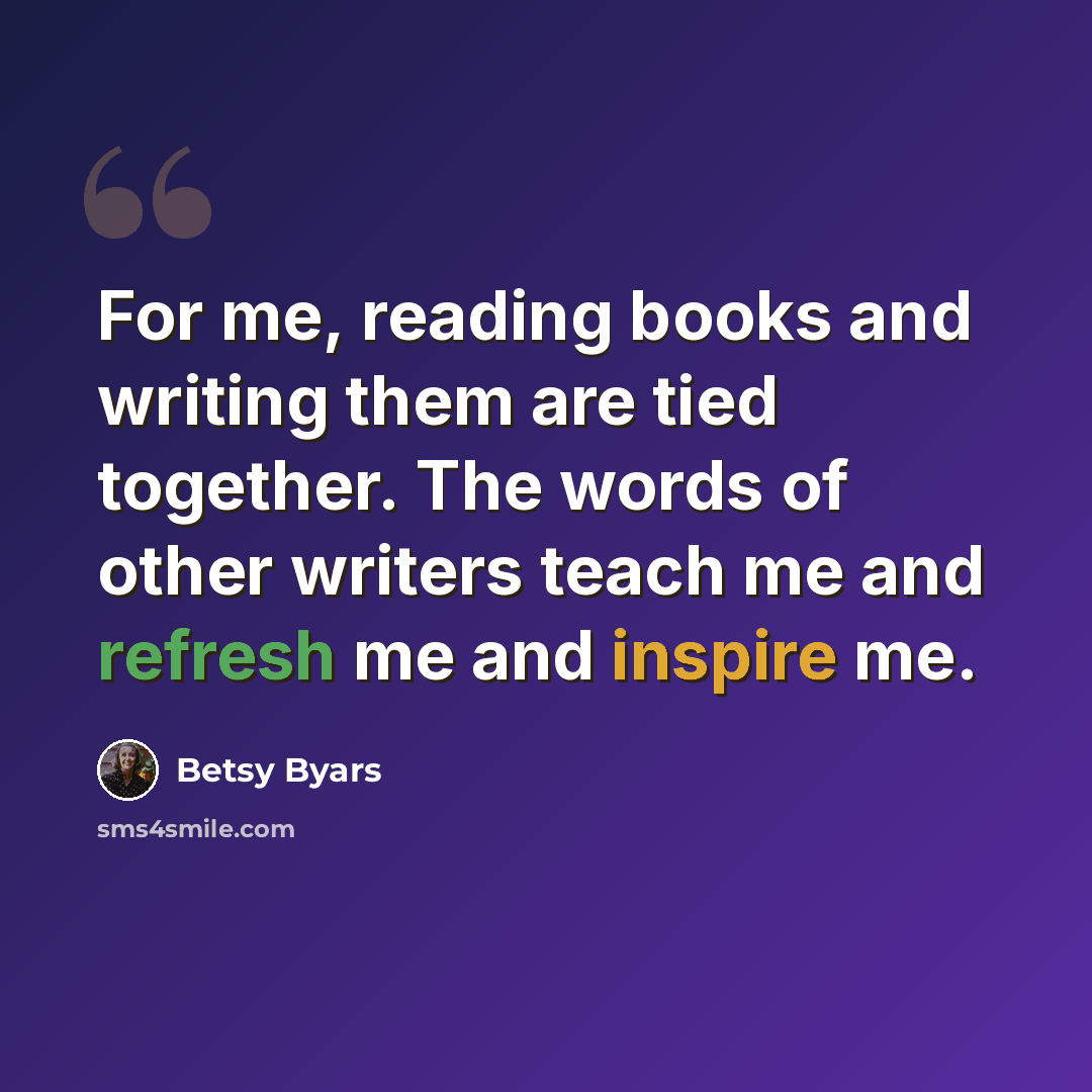 “For me, reading books and writing them are tied together. The words of other writers teach me and refresh me and inspire me.” quote by Betsy Byars