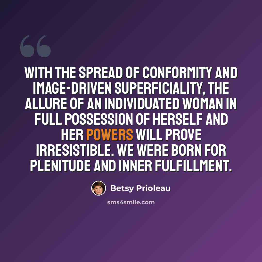 “With the spread of conformity and image-driven superficiality, the allure of an individuated woman in full possession of herself and her powers will prove irresistible. We were born for plenitude and inner fulfillment.” quote by Betsy Prioleau