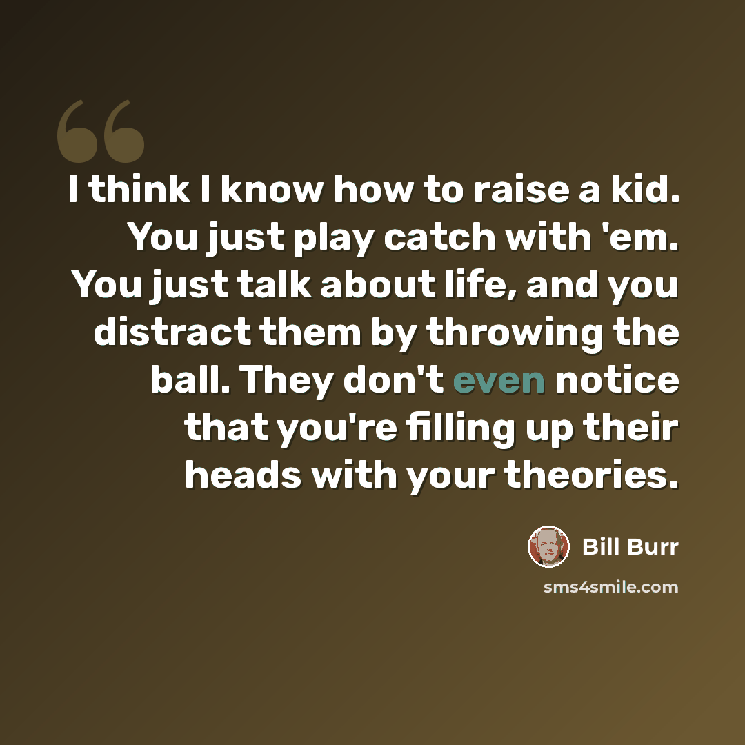 “I think I know how to raise a kid. You just play catch with 'em. You just talk about life, and you distract them by throwing the ball. They don't even notice that you're filling up their heads with your theories.” quote by Bill Burr