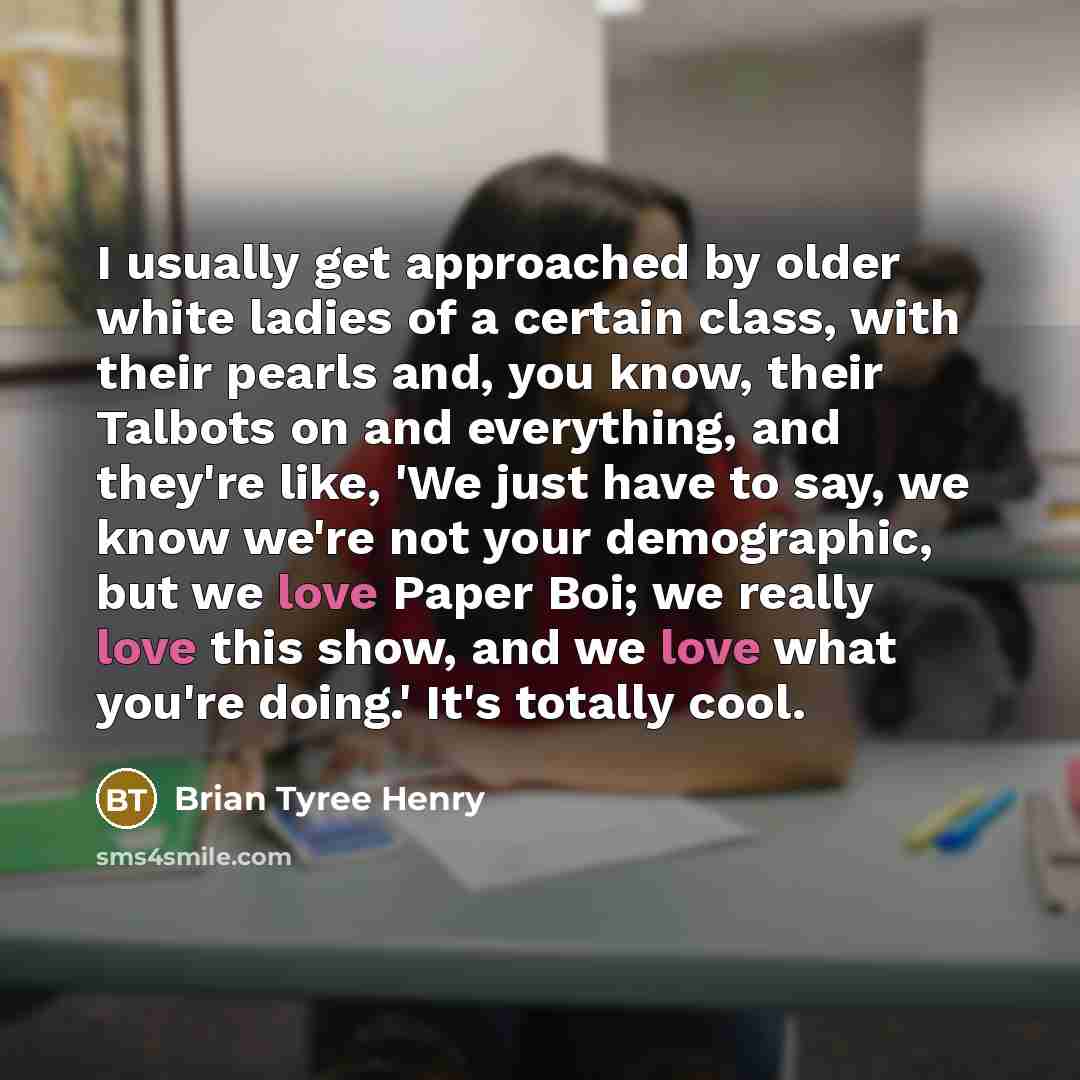 “I usually get approached by older white ladies of a certain class, with their pearls and, you know, their Talbots on and everything, and they're like, 'We just have to say, we know we're not your demographic, but we love Paper Boi; we really love this show, and we love what you're doing.' It's…” quote by Brian Tyree Henry