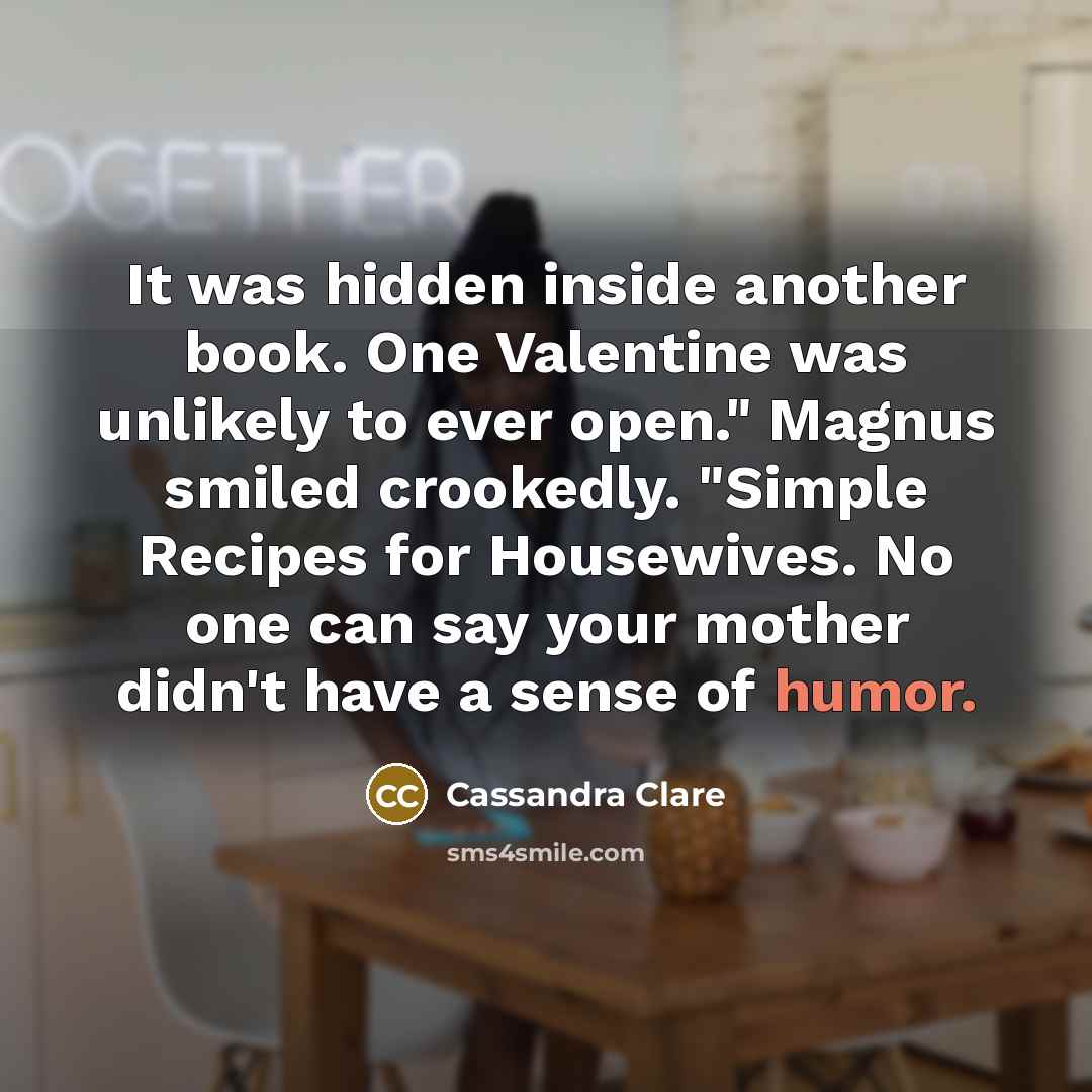 “It was hidden inside another book. One Valentine was unlikely to ever open." Magnus smiled crookedly. "Simple Recipes for Housewives. No one can say your mother didn't have a sense of humor.” quote by Cassandra Clare