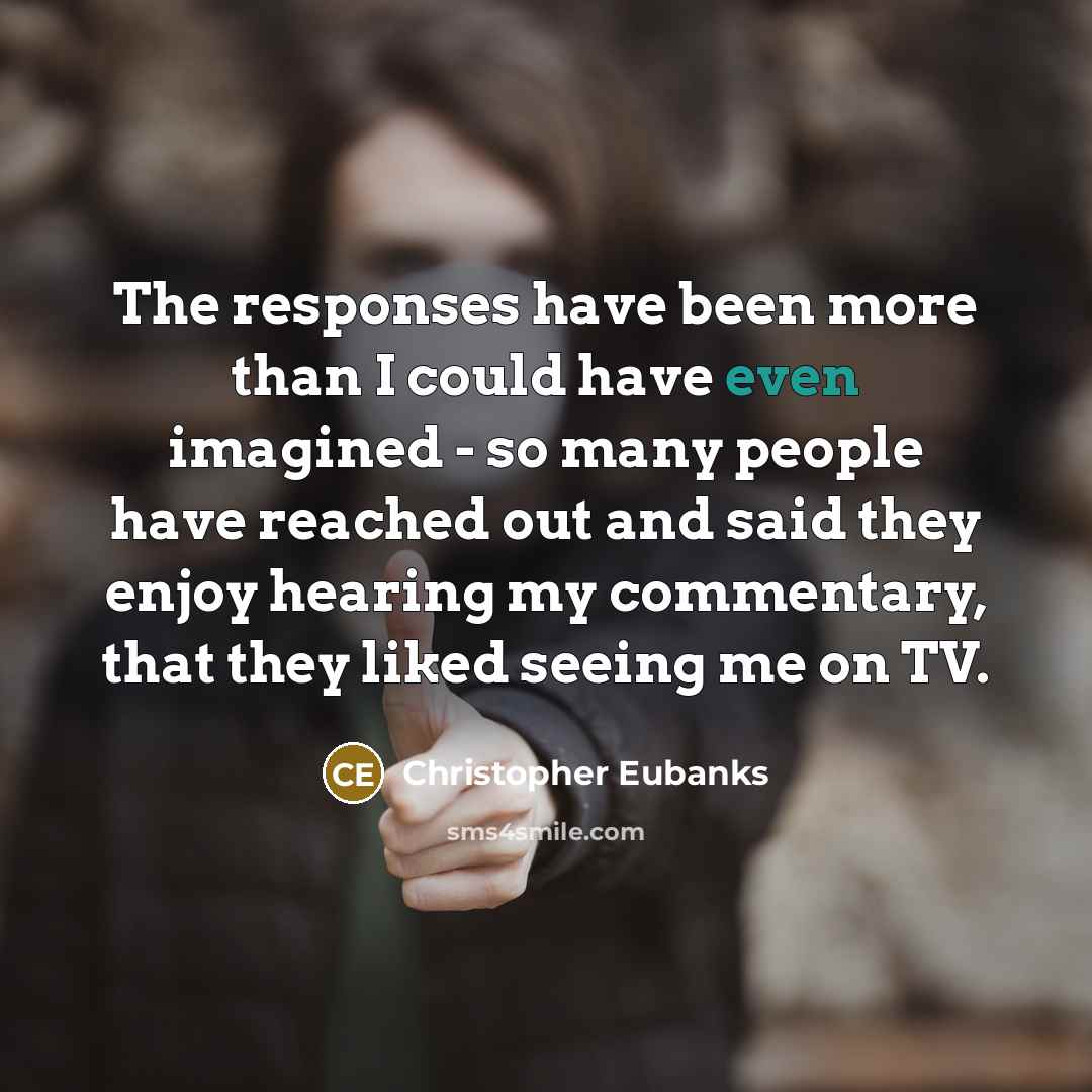 “The responses have been more than I could have even imagined - so many people have reached out and said they enjoy hearing my commentary, that they liked seeing me on TV.” quote by Christopher Eubanks