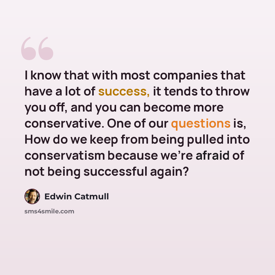 “I know that with most companies that have a lot of success, it tends to throw you off, and you can become more conservative. One of our questions is, How do we keep from being pulled into conservatism because we're afraid of not being successful again?” quote by Edwin Catmull