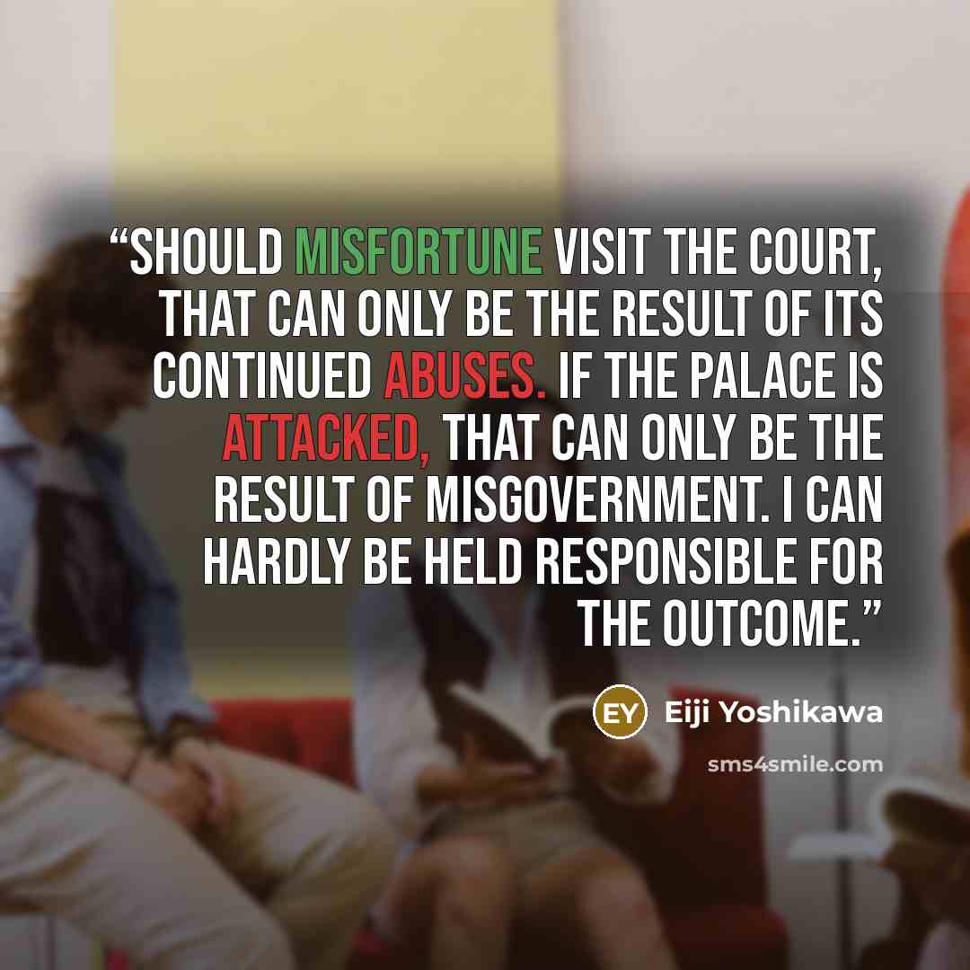 “Should misfortune visit the Court, that can only be the result of its continued abuses. If the palace is attacked, that can only be the result of misgovernment. I can hardly be held responsible for the outcome.” quote by Eiji Yoshikawa