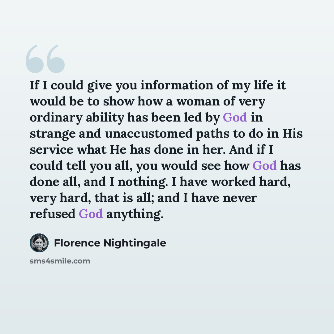 “If I could give you information of my life it would be to show how a woman of very ordinary ability has been led by God in strange and unaccustomed paths to do in His service what He has done in her. And if I could tell you all, you would see how God has done all, and I nothing. I have worked…” quote by Florence Nightingale
