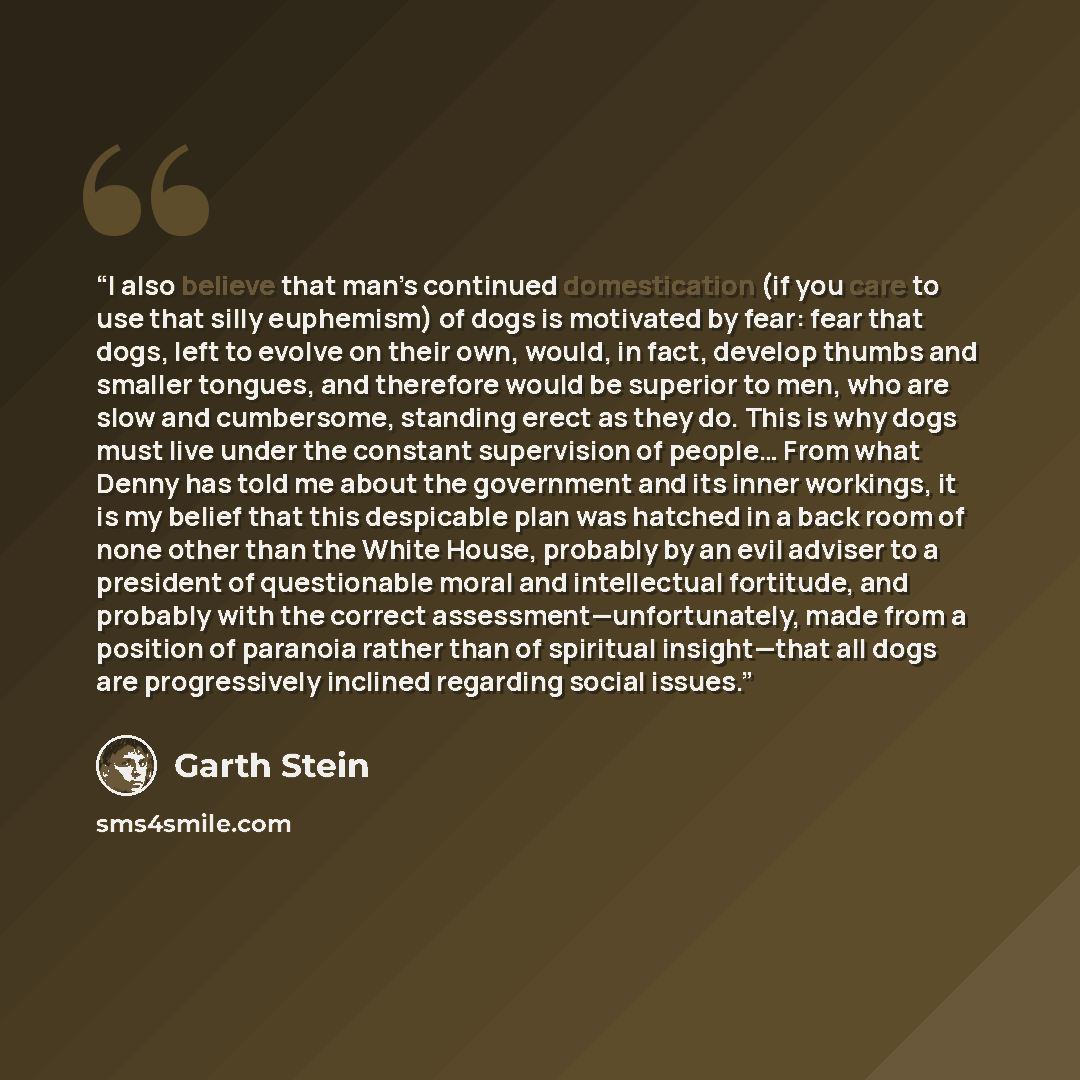 “I also believe that man’s continued domestication (if you care to use that silly euphemism) of dogs is motivated by fear: fear that dogs, left to evolve on their own, would, in fact, develop thumbs and smaller tongues, and therefore would be superior to men, who are slow and cumbersome, standing…” quote by Garth Stein