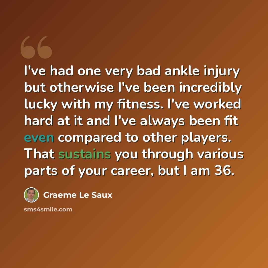 “I've had one very bad ankle injury but otherwise I've been incredibly lucky with my fitness. I've worked hard at it and I've always been fit even compared to other players. That sustains you through various parts of your career, but I am 36.” quote by Graeme Le Saux