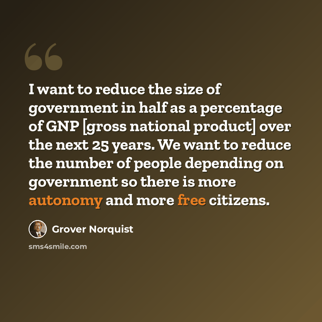 “I want to reduce the size of government in half as a percentage of GNP [gross national product] over the next 25 years. We want to reduce the number of people depending on government so there is more autonomy and more free citizens.” quote by Grover Norquist