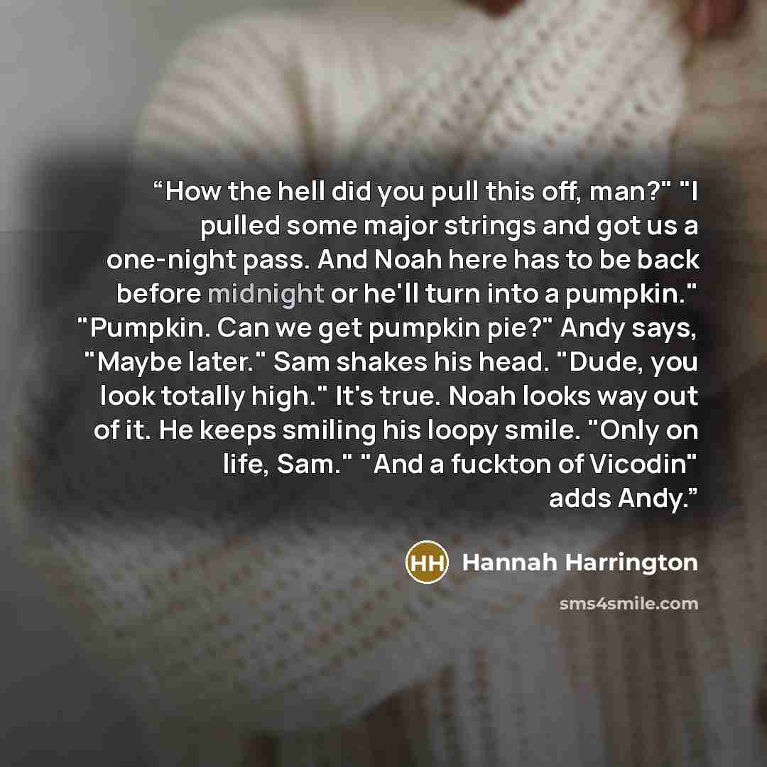 “How the hell did you pull this off, man?" "I pulled some major strings and got us a one-night pass. And Noah here has to be back before midnight or he'll turn into a pumpkin." "Pumpkin. Can we get pumpkin pie?" Andy says, "Maybe later." Sam shakes his head. "Dude, you look totally high." It's…” quote by Hannah Harrington
