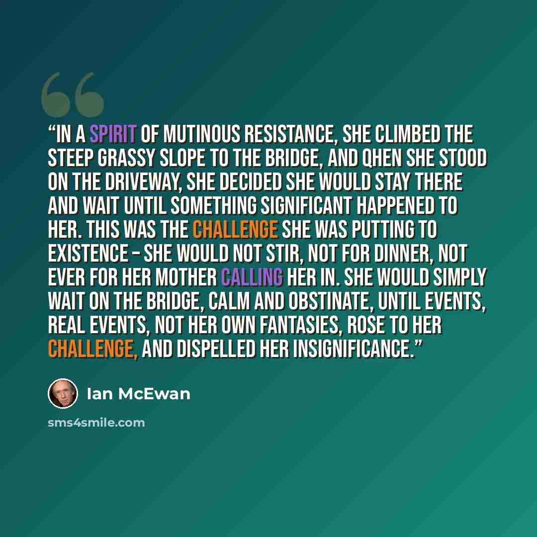 “In a spirit of mutinous resistance, she climbed the steep grassy slope to the bridge, and qhen she stood on the driveway, she decided she would stay there and wait until something significant happened to her. This was the challenge she was putting to existence – she would not stir, not for dinner…” quote by Ian McEwan