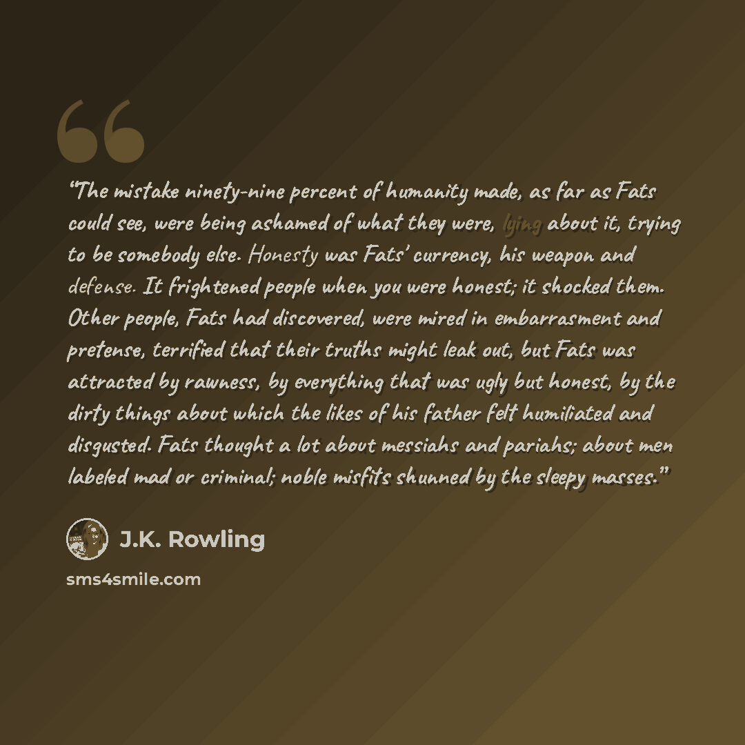 “The mistake ninety-nine percent of humanity made, as far as Fats could see, were being ashamed of what they were, lying about it, trying to be somebody else. Honesty was Fats' currency, his weapon and defense. It frightened people when you were honest; it shocked them. Other people, Fats had…” quote by J.K. Rowling