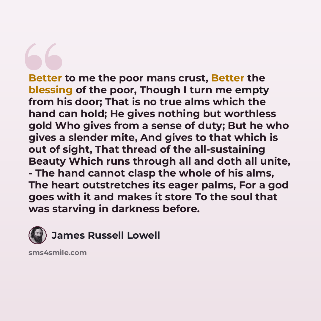 “Better to me the poor mans crust, Better the blessing of the poor, Though I turn me empty from his door; That is no true alms which the hand can hold; He gives nothing but worthless gold Who gives from a sense of duty; But he who gives a slender mite, And gives to that which is out of sight, That…” quote by James Russell Lowell