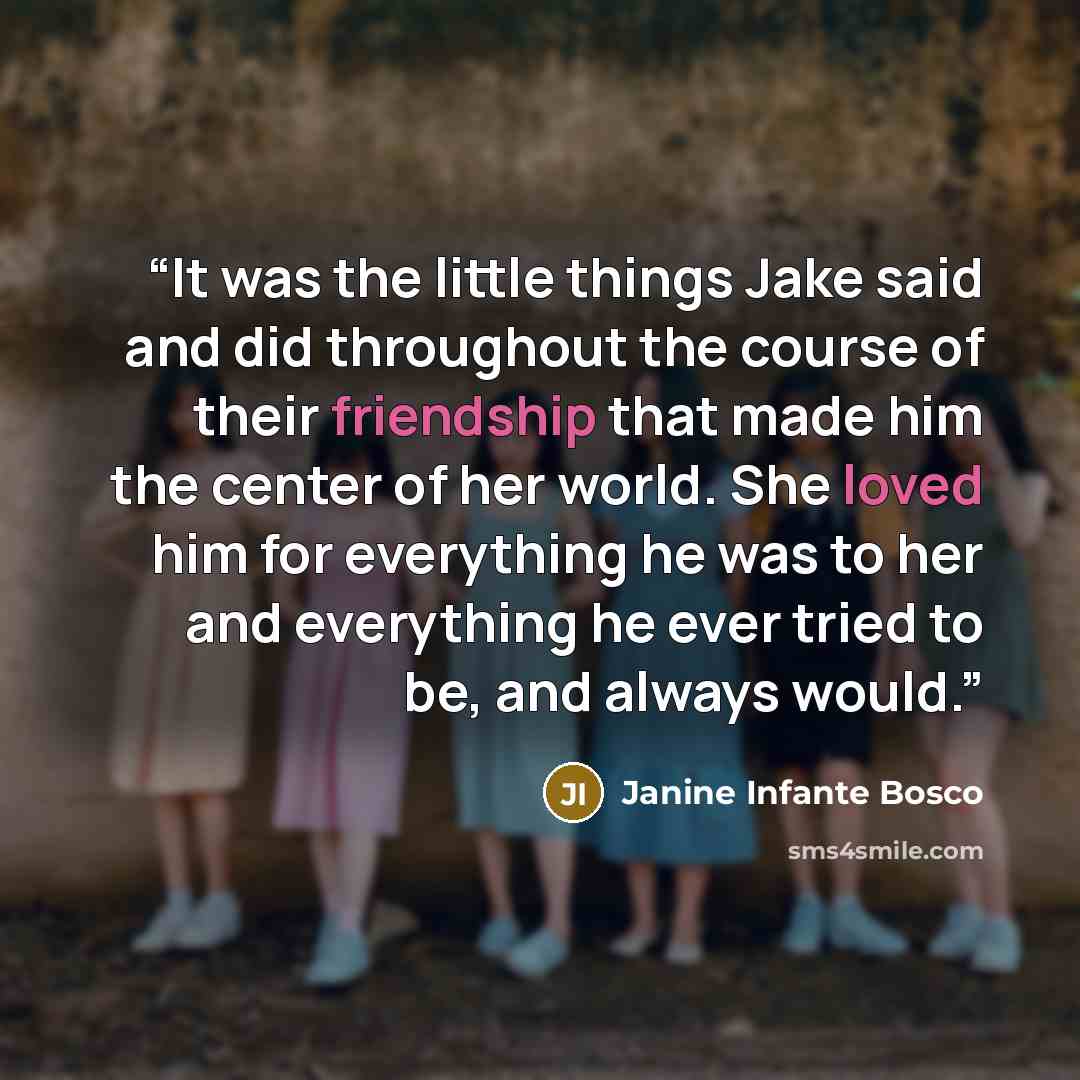 “It was the little things Jake said and did throughout the course of their friendship that made him the center of her world. She loved him for everything he was to her and everything he ever tried to be, and always would.” quote by Janine Infante Bosco