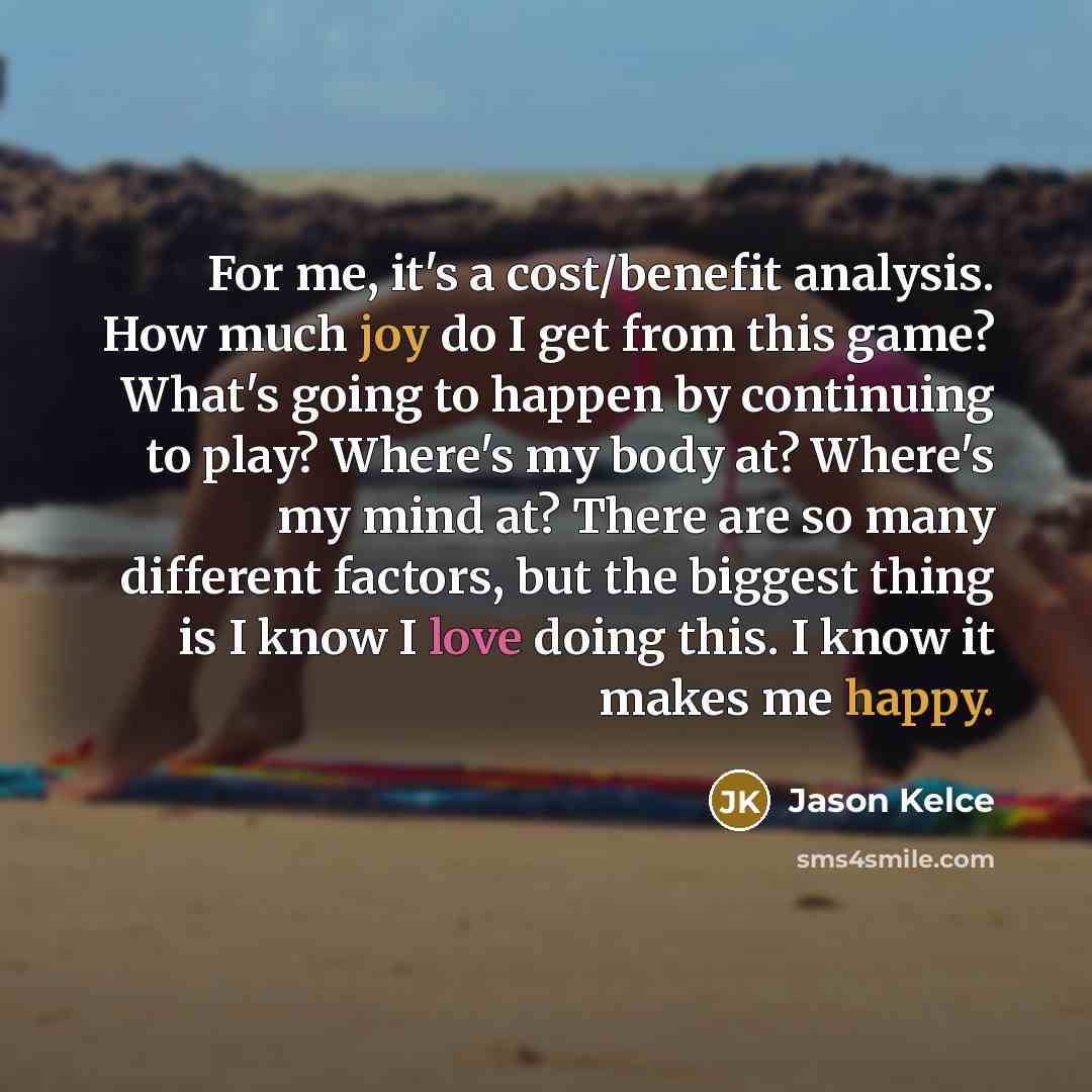 “For me, it's a cost/benefit analysis. How much joy do I get from this game? What's going to happen by continuing to play? Where's my body at? Where's my mind at? There are so many different factors, but the biggest thing is I know I love doing this. I know it makes me happy.” quote by Jason Kelce