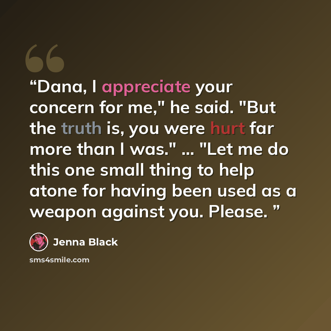 “Dana, I appreciate your concern for me," he said. "But the truth is, you were hurt far more than I was." ... "Let me do this one small thing to help atone for having been used as a weapon against you. Please.” quote by Jenna Black