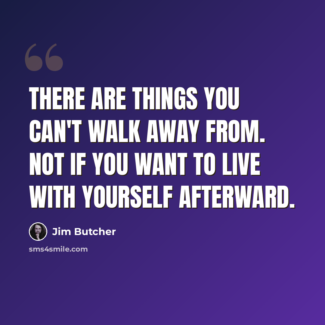 “There are things you can't walk away from. Not if you want to live with yourself afterward.” quote by Jim Butcher