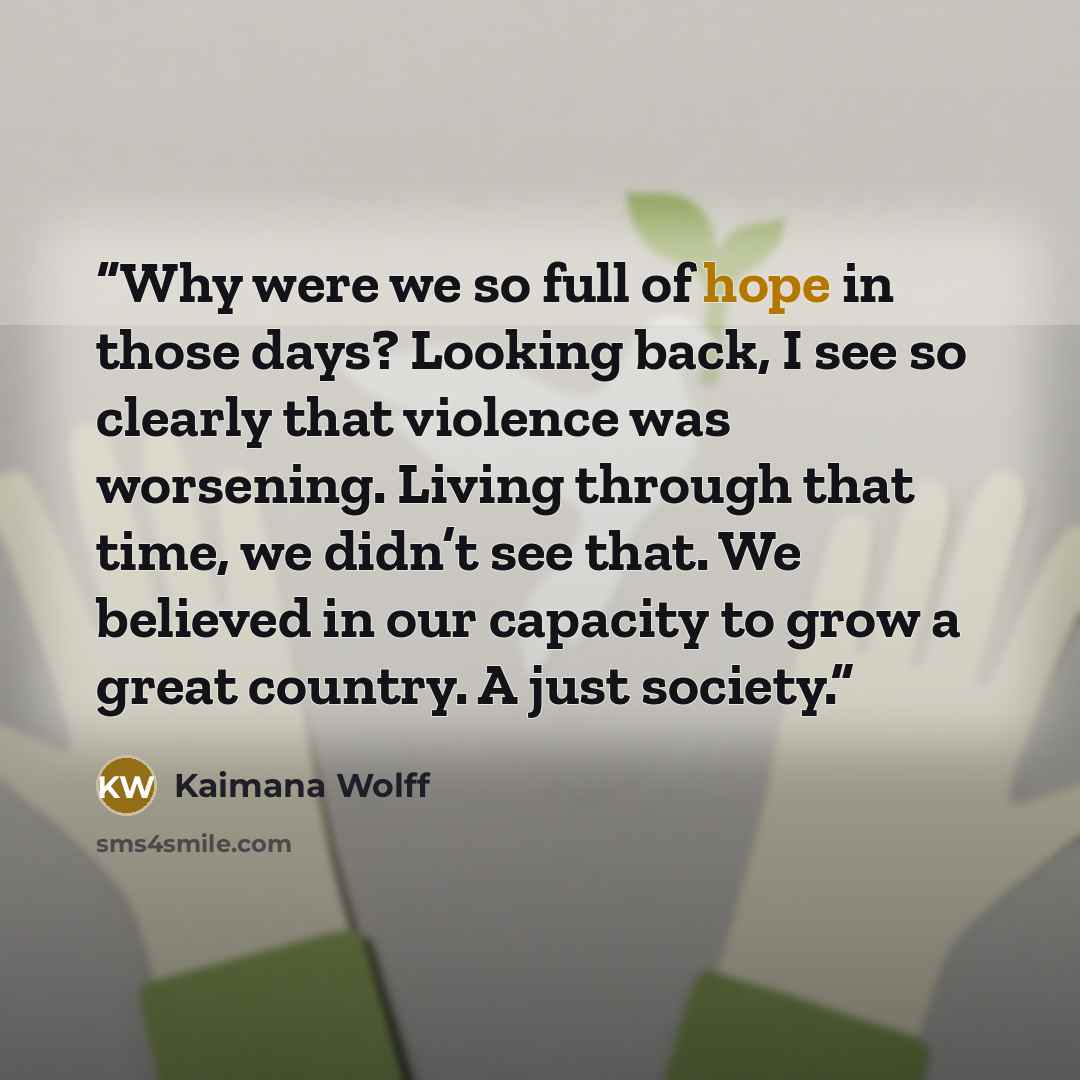 “Why were we so full of hope in those days? Looking back, I see so clearly that violence was worsening. Living through that time, we didn’t see that. We believed in our capacity to grow a great country. A just society.” quote by Kaimana Wolff