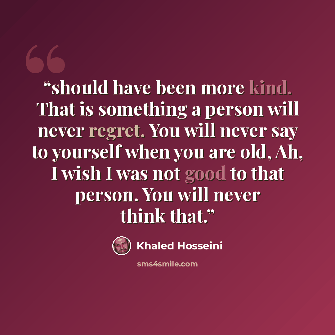 “should have been more kind. That is something a person will never regret. You will never say to yourself when you are old, Ah, I wish I was not good to that person. You will never think that.” quote by Khaled Hosseini