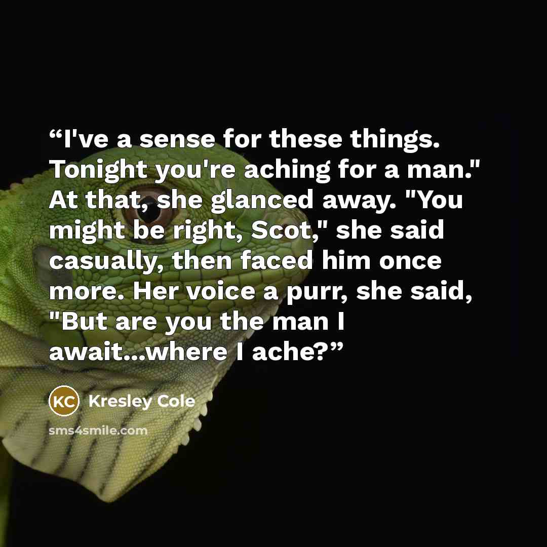 “I've a sense for these things. Tonight you're aching for a man." At that, she glanced away. "You might be right, Scot," she said casually, then faced him once more. Her voice a purr, she said, "But are you the man I await...where I ache?” quote by Kresley Cole