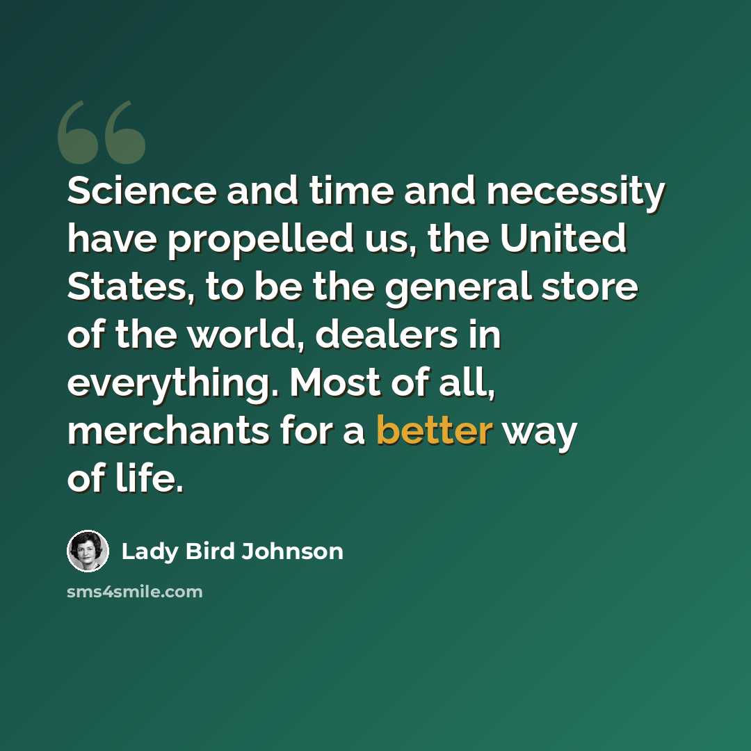 “Science and time and necessity have propelled us, the United States, to be the general store of the world, dealers in everything. Most of all, merchants for a better way of life.” quote by Lady Bird Johnson