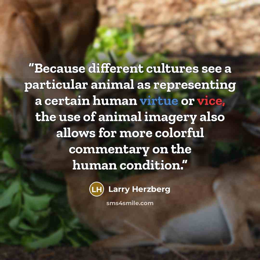 “Because different cultures see a particular animal as representing a certain human virtue or vice, the use of animal imagery also allows for more colorful commentary on the human condition.” quote by Larry Herzberg