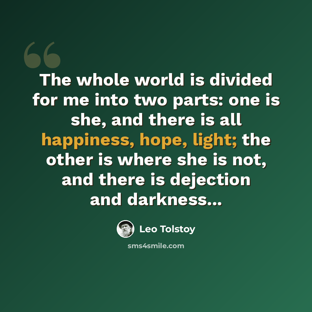 “The whole world is divided for me into two parts: one is she, and there is all happiness, hope, light; the other is where she is not, and there is dejection and darkness...” quote by Leo Tolstoy