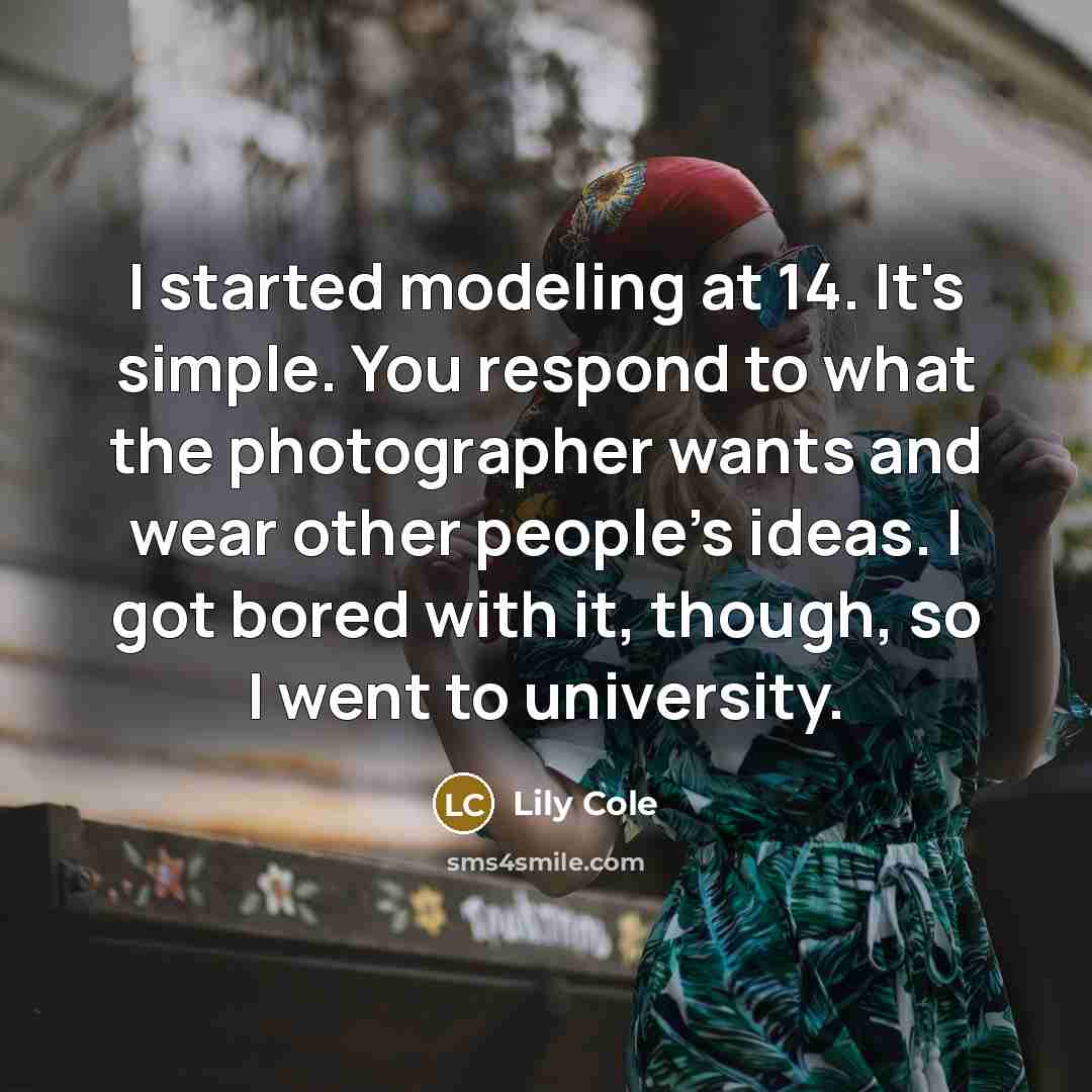 “I started modeling at 14. It's simple. You respond to what the photographer wants and wear other people's ideas. I got bored with it, though, so I went to university.” quote by Lily Cole