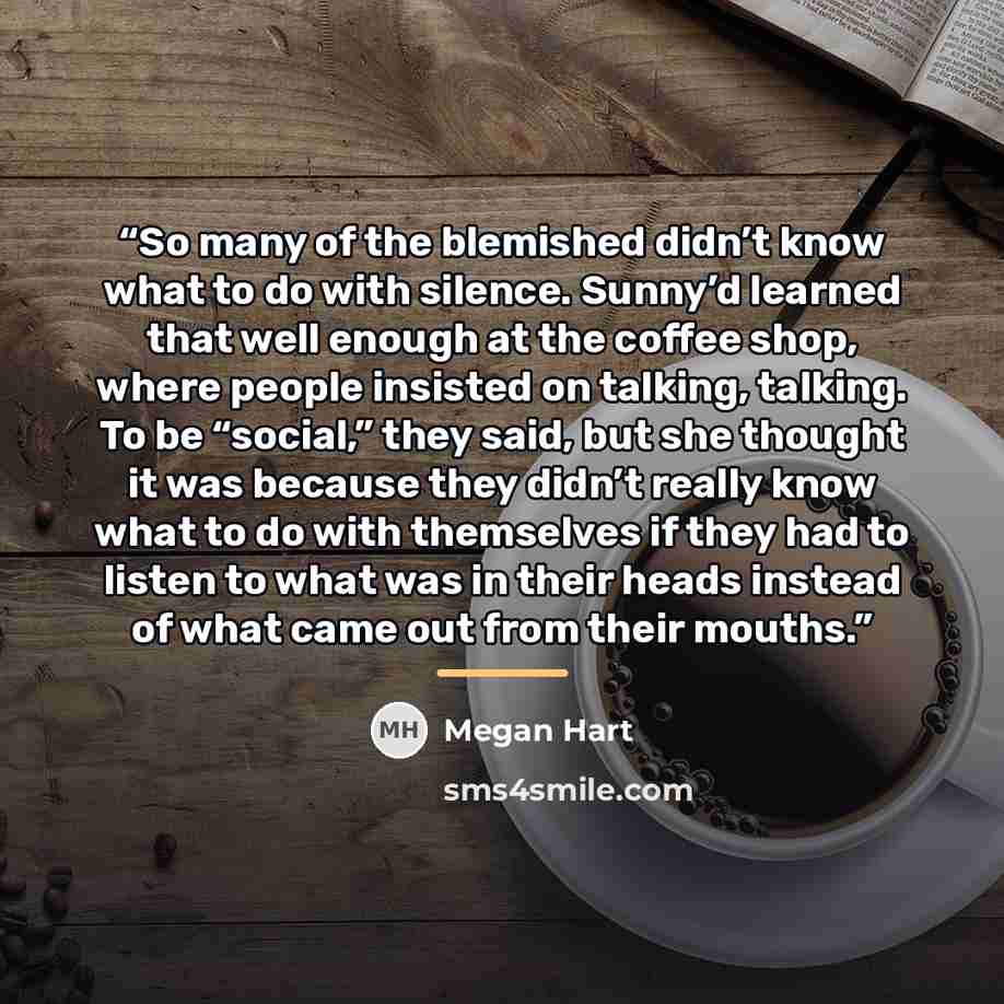 “So many of the blemished didn’t know what to do with silence. Sunny’d learned that well enough at the coffee shop, where people insisted on talking, talking. To be “social,” they said, but she thought it was because they didn’t really know what to do with themselves if they had to listen to what…” quote by Megan Hart