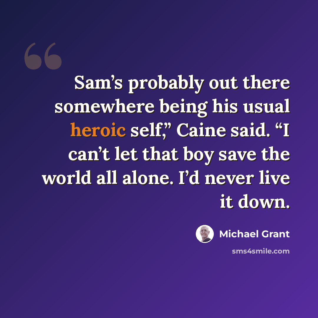 “Sam’s probably out there somewhere being his usual heroic self,” Caine said. “I can’t let that boy save the world all alone. I’d never live it down.” quote by Michael Grant
