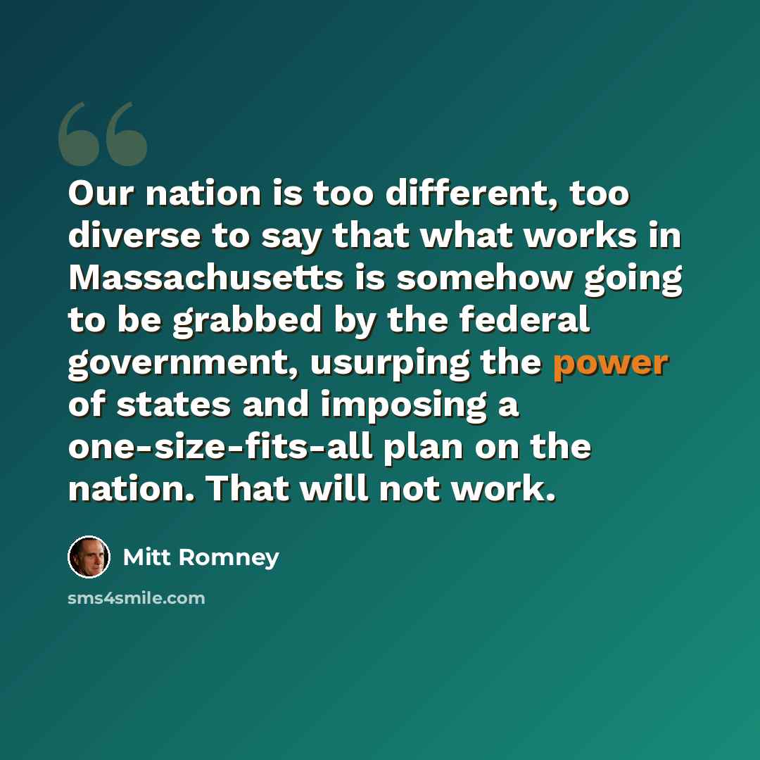 “Our nation is too different, too diverse to say that what works in Massachusetts is somehow going to be grabbed by the federal government, usurping the power of states and imposing a one-size-fits-all plan on the nation. That will not work.” quote by Mitt Romney