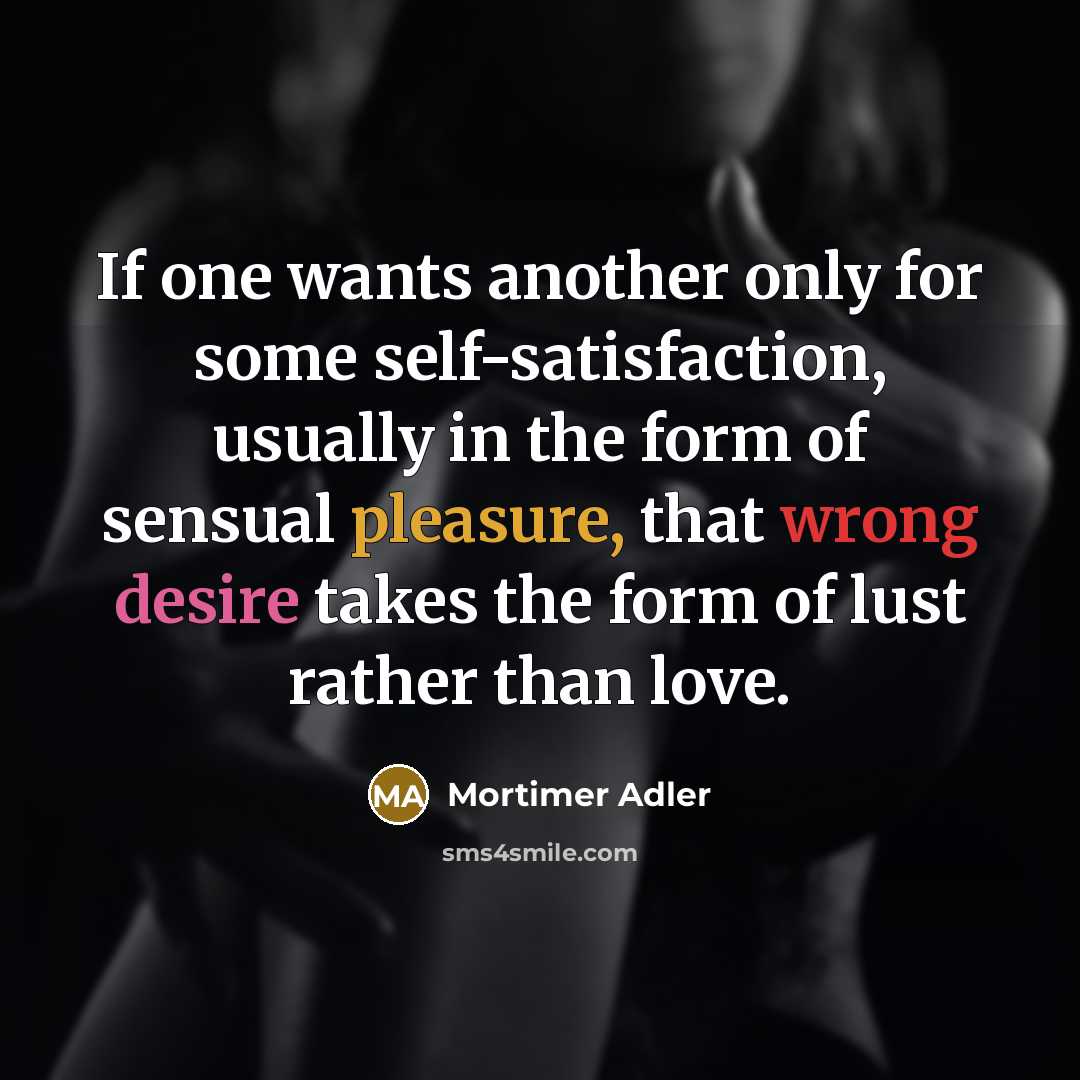 “If one wants another only for some self-satisfaction, usually in the form of sensual pleasure, that wrong desire takes the form of lust rather than love.” quote by Mortimer Adler