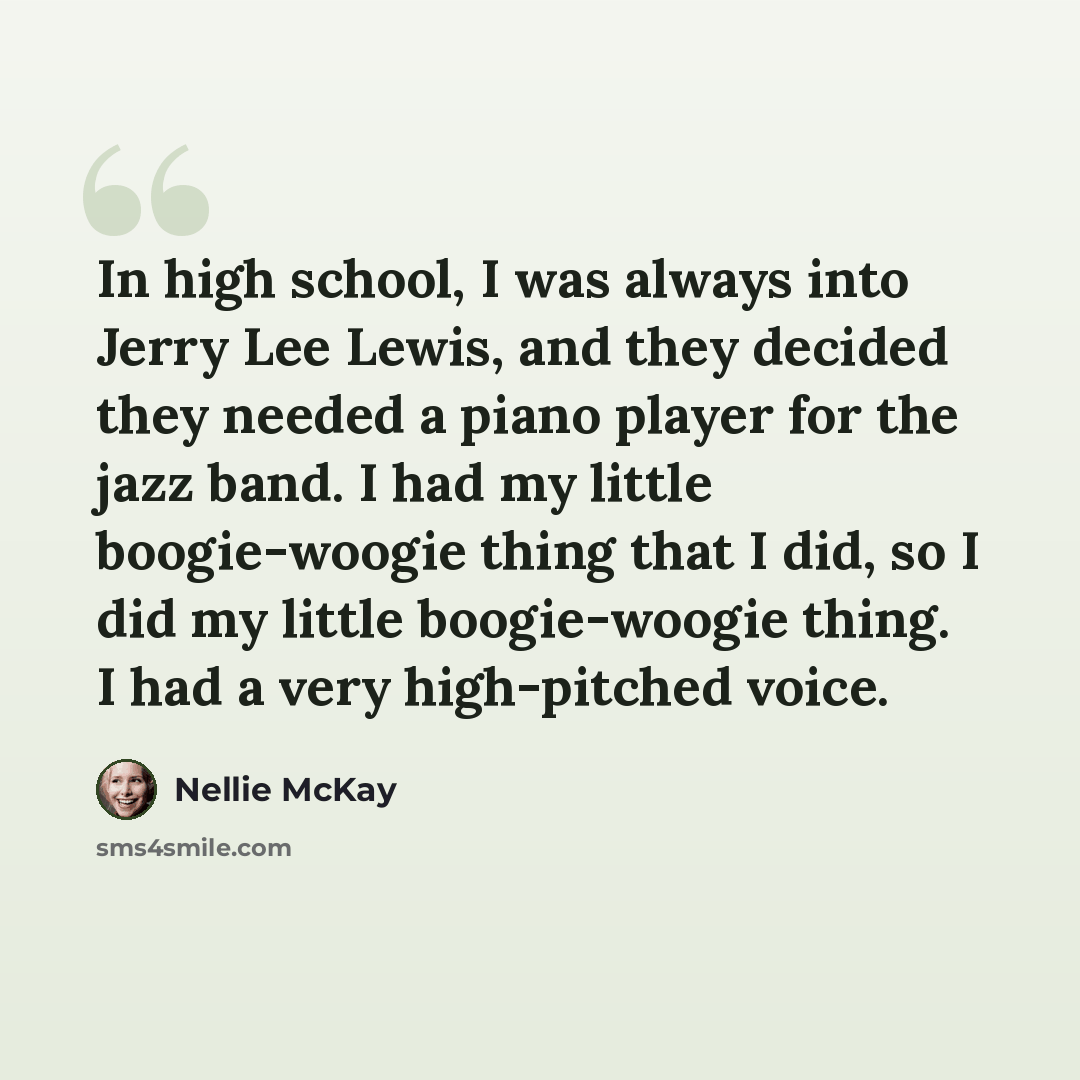 “In high school, I was always into Jerry Lee Lewis, and they decided they needed a piano player for the jazz band. I had my little boogie-woogie thing that I did, so I did my little boogie-woogie thing. I had a very high-pitched voice.” quote by Nellie McKay