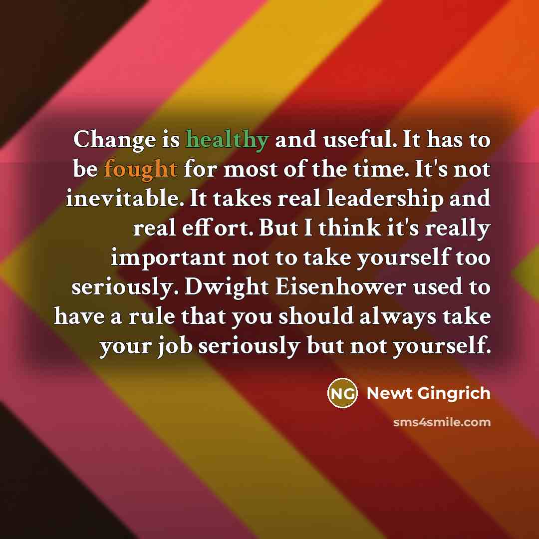 “Change is healthy and useful. It has to be fought for most of the time. It's not inevitable. It takes real leadership and real effort. But I think it's really important not to take yourself too seriously. Dwight Eisenhower used to have a rule that you should always take your job seriously but not…” quote by Newt Gingrich