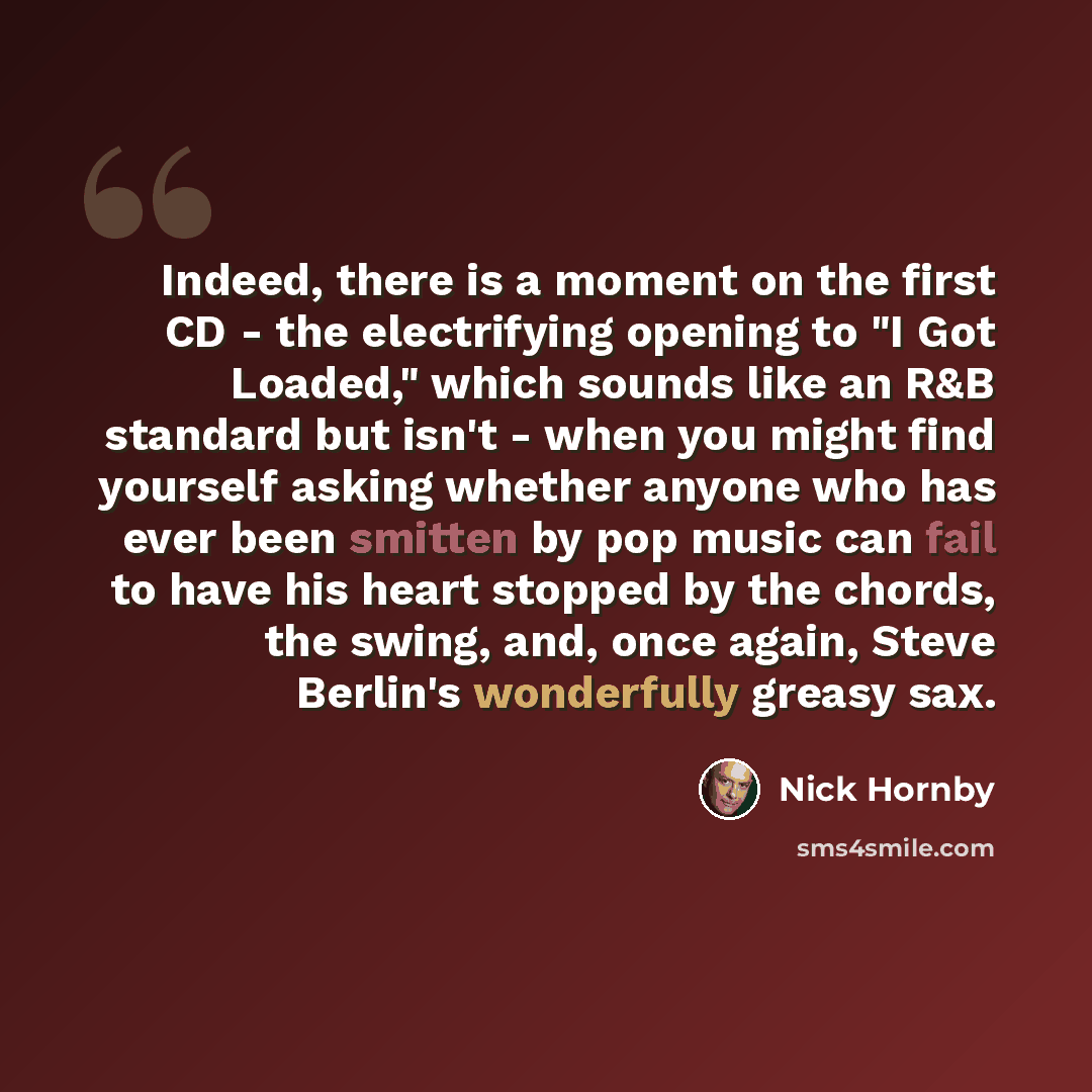 “Indeed, there is a moment on the first CD - the electrifying opening to "I Got Loaded," which sounds like an R&B standard but isn't - when you might find yourself asking whether anyone who has ever been smitten by pop music can fail to have his heart stopped by the chords, the swing, and, once…” quote by Nick Hornby