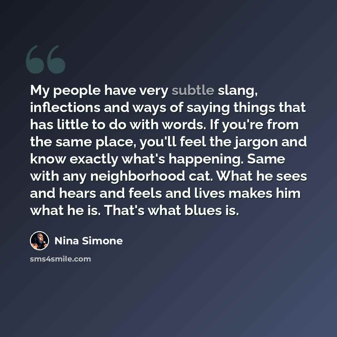 “My people have very subtle slang, inflections and ways of saying things that has little to do with words. If you're from the same place, you'll feel the jargon and know exactly what's happening. Same with any neighborhood cat. What he sees and hears and feels and lives makes him what he is. That's…” quote by Nina Simone