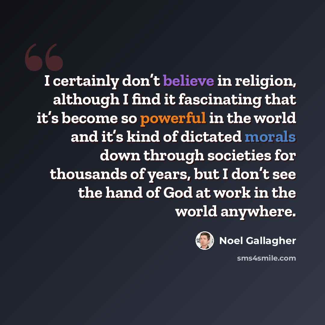 “I certainly don’t believe in religion, although I find it fascinating that it’s become so powerful in the world and it’s kind of dictated morals down through societies for thousands of years, but I don’t see the hand of God at work in the world anywhere.” quote by Noel Gallagher