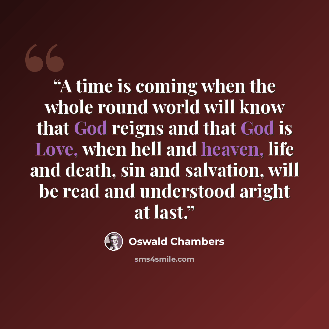 “A time is coming when the whole round world will know that God reigns and that God is Love, when hell and heaven, life and death, sin and salvation, will be read and understood aright at last.” quote by Oswald Chambers