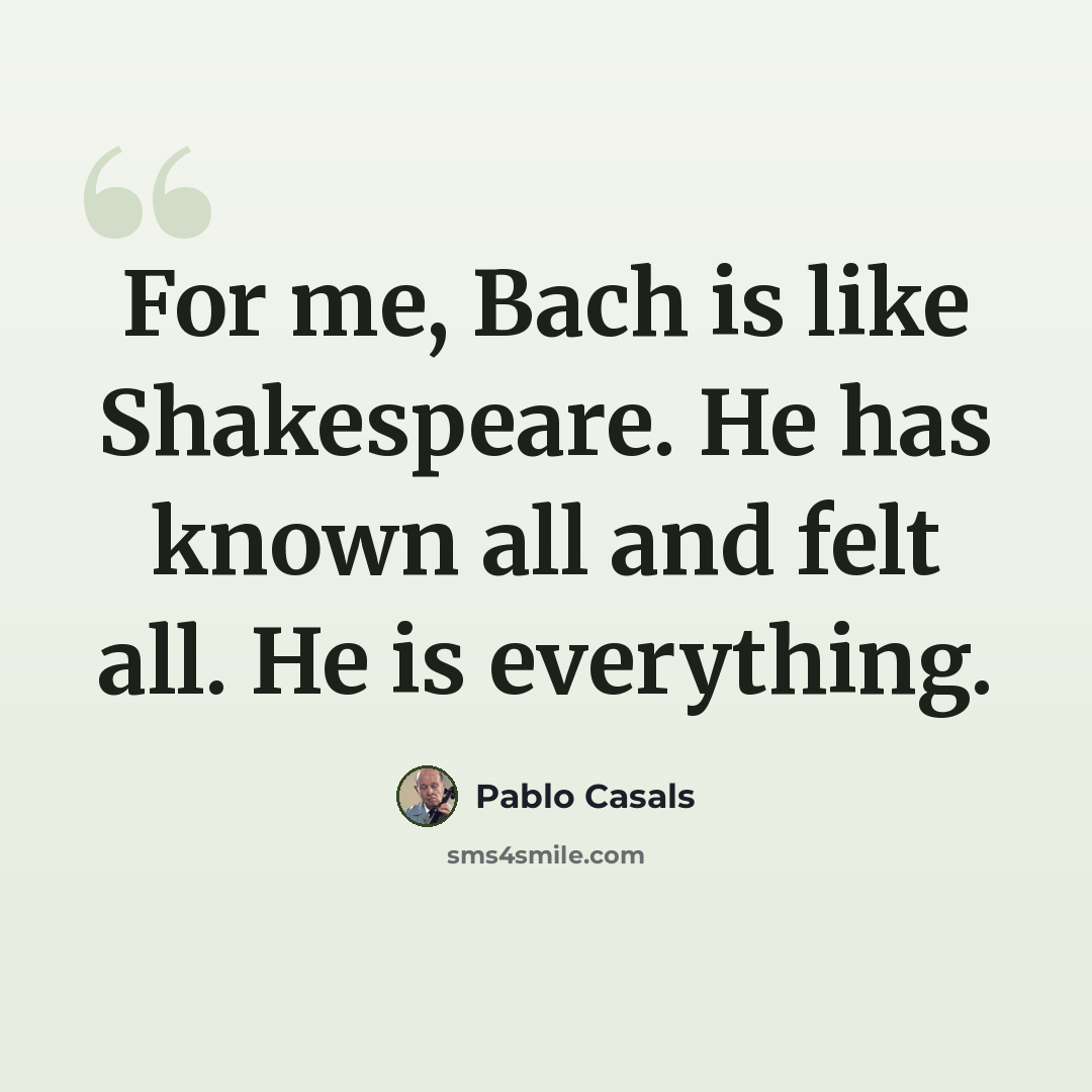 “For me, Bach is like Shakespeare. He has known all and felt all. He is everything.” quote by Pablo Casals