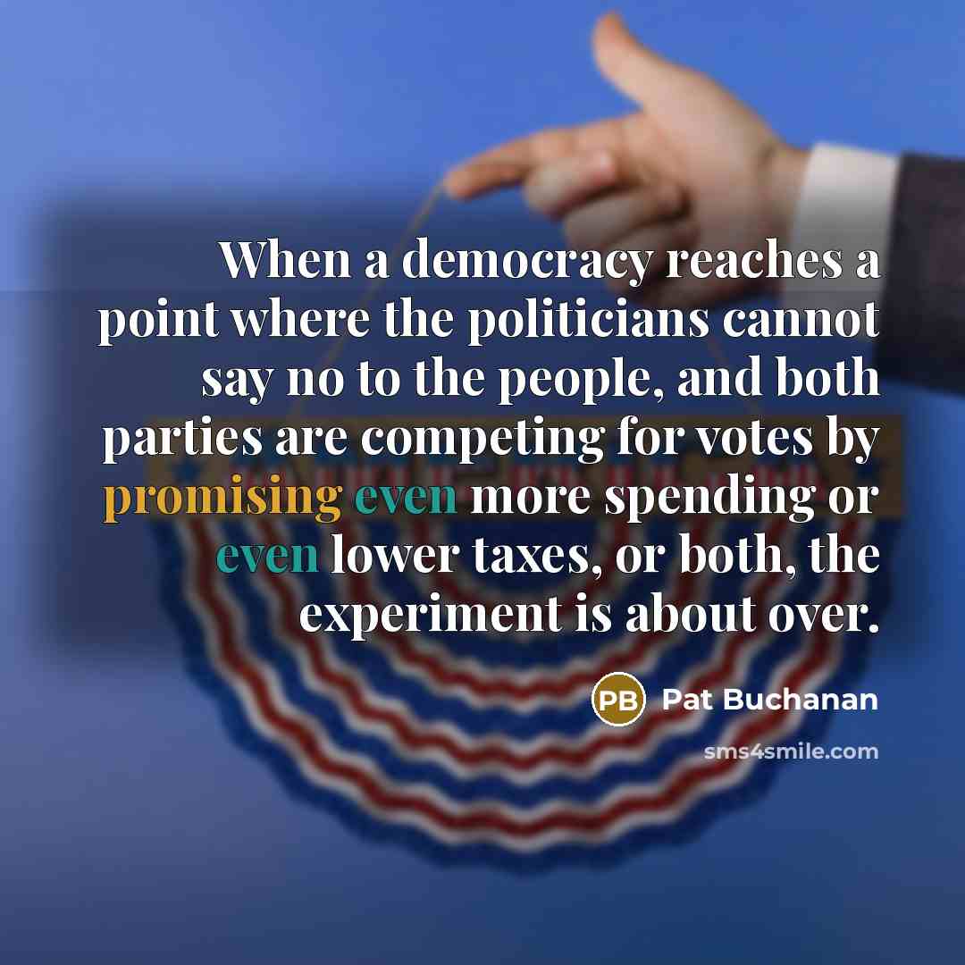 “When a democracy reaches a point where the politicians cannot say no to the people, and both parties are competing for votes by promising even more spending or even lower taxes, or both, the experiment is about over.” quote by Pat Buchanan