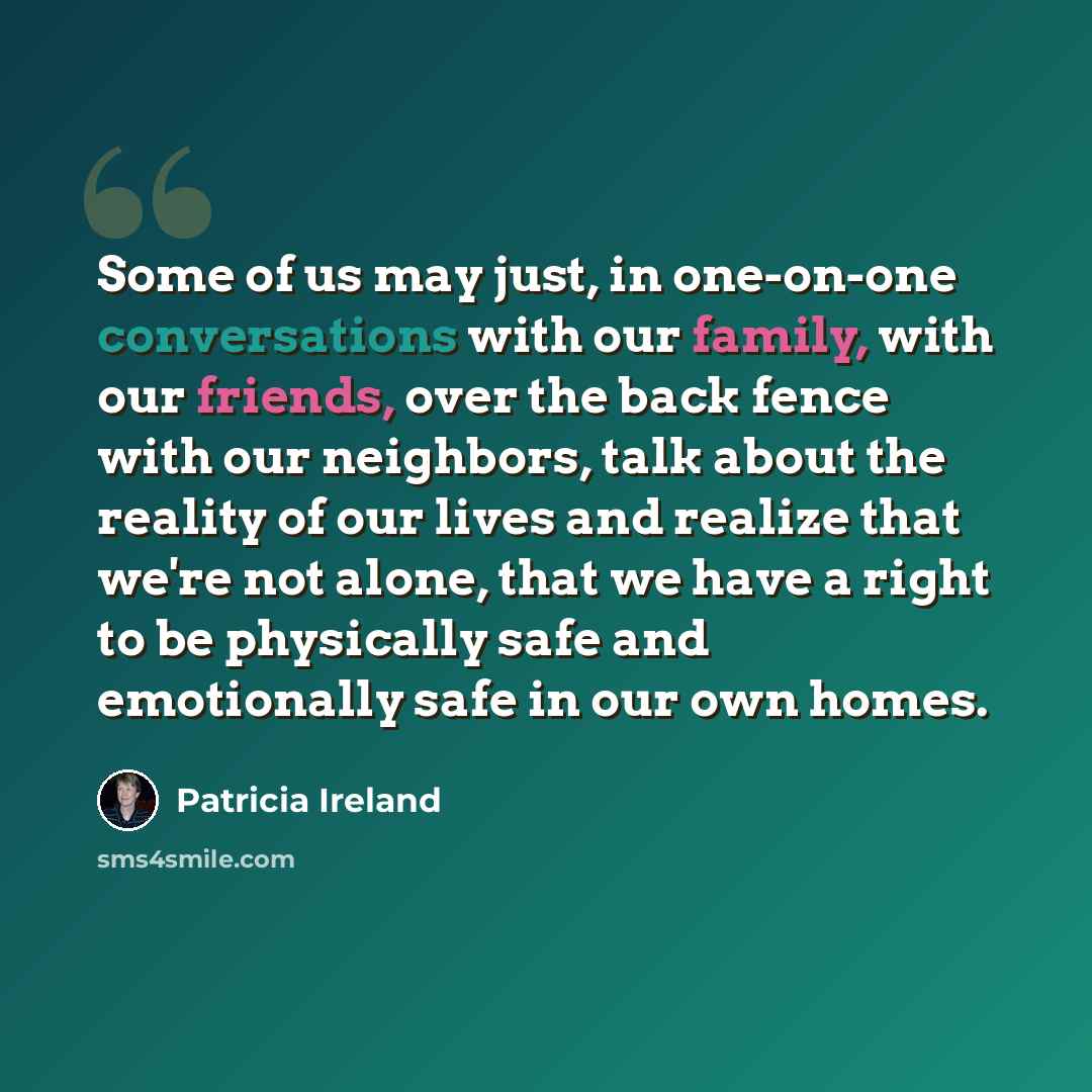 “Some of us may just, in one-on-one conversations with our family, with our friends, over the back fence with our neighbors, talk about the reality of our lives and realize that we're not alone, that we have a right to be physically safe and emotionally safe in our own homes.” quote by Patricia Ireland